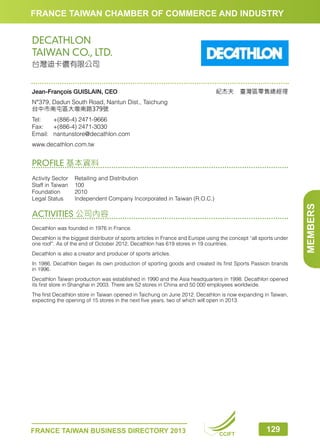 FRANCE TAIWAN CHAMBER OF COMMERCE AND INDUSTRY

DECATHLON
TAIWAN CO., LTD.
台灣迪卡儂有限公司

Jean-François GUISLAIN, CEO

紀杰夫　臺灣區零售總經理

N°379, Dadun South Road, Nantun Dist., Taichung
台中市南屯區大墩南路379號
Tel:	
+(886-4) 2471-9666
Fax:	 +(886-4) 2471-3030
Email:	nantunstore@decathlon.com
www.decathlon.com.tw

PROFILE 基本資料

ACTIVITIES 公司內容
Decathlon was founded in 1976 in France.
Decathlon is the biggest distributor of sports articles in France and Europe using the concept “all sports under
one roof”. As of the end of October 2012, Decathlon has 619 stores in 19 countries.
Decathlon is also a creator and producer of sports articles.
In 1986, Decathlon began its own production of sporting goods and created its first Sports Passion brands
in 1996.
Decathlon Taiwan production was established in 1990 and the Asia headquarters in 1998. Decathlon opened
its first store in Shanghai in 2003. There are 52 stores in China and 50 000 employees worldwide.
The first Decathlon store in Taiwan opened in Taichung on June 2012. Decathlon is now expanding in Taiwan,
expecting the opening of 15 stores in the next five years, two of which will open in 2013.

FRANCE TAIWAN BUSINESS DIRECTORY 2013

CCIFT

129

MEMBERS

Activity Sector	
Retailing and Distribution
Staff in Taiwan	 100
Foundation	2010
Legal Status	
Independent Company Incorporated in Taiwan (R.O.C.)

 