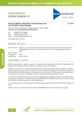 FRANCE TAIWAN CHAMBER OF COMMERCE AND INDUSTRY

DIAM DISPLAY
迪亞姆展示設備有限公司

Stéphane MICHEL GROSJEAN, General Manager Asia 
Jen LEE IRISH, Project Manager

亞洲經理

14F.-3, N°57, Fuxing N. Rd., Songshan Dist., Taipei 10595
10595 台北市松山區復興北路57號14樓之三
Tel:	
+(886-2) 2712-8983
Fax:	 +(886-2) 2514-7522
Email:	jenlee.irish@diaminter.com
http://www.diam-int.com

PROFILE 基本資料

MEMBERS

Activity Sector	
Retail / Luxury Cosmetic Products / Consumer Cosmetic Products / Hair Products/
HealthBeauty Products / Consumer Products / Alcohol  Beverage / Cigarette /
Food
Staff in Taiwan	 1
Foundation	2011
Legal Status	
Branch Office

ACTIVITIES 公司內容
DIAM is specialized in design, production, installation and maintenance of Point of Purchase (POP)
Displays for Prestige Cosmetics, Mass Cosmetics and Consumer Products.
DIAM has over 35 years’ experience working with local and international brands, retailers, marketers,
gaining expertise across diverse industries and an in-depth knowledge of the technical aspects of
merchandising. DIAM will help you in development and coordination of local and international recommendations: China, Japan, Singapore, Thailand, Australia and now opening in Taiwan.
In June 2012, DIAM launched a new joint venture dedicating our additional resource for full store manufacturing and installation. This new company called PRUGENT DIAM ASIA acts as a shop fitter in China
and the rest of Asia to support your retail development.
As a global partner and as a local actor, DIAM provides a good control of the entire POP display process.
Please contact our Customer Service at diam.taiwan@diaminter.com for detail on your project.

134

CCIFT

FRANCE TAIWAN BUSINESS DIRECTORY 2013

 