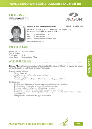 FRANCE TAIWAN CHAMBER OF COMMERCE AND INDUSTRY

DICKSON PTL
法商迪克森有限公司

簫柏倫　區域銷售代表

Alain TIEU, Area Sales Representative

14F.-3, N° 57, Fuxing N. Rd., Songshan Dist., Taipei 10595
10595 台北市松山區復興北路57號14樓之三
Tel:	
+(886-2) 2712-7220
Fax:	
+(886-2) 2514-7522
Email:	atieu@dickson-coatings.com
www.dickson-ptl.com

PROFILE 基本資料

ACTIVITIES 公司內容
Dickson PTL is a French manufacturer of technical textiles with over 60 years of experience: we are
worldwide leaders in coating and lamination technology.
Offering multiple solutions:
•	 Flame retardancy
•	 Heat, flames and molten metal splash resistance
•	 Abrasion resistance
•	 Release applications… Dickson PTL has the answer to your problems
Our know how:
•	 Our Chemistry, Plastics and Textiles experience offers you many solutions
•	 Our knowledge of international norms will facilitate your task
•	 Our rapid product development will speed up your sales
•	 Our quality commitment ensures reliable products for your customers
•	 ur knowledge of international logistics makes sure you receive the fabrics where and when
O
you need them
•	 Slitting to order service speeds up your fabrication

FRANCE TAIWAN BUSINESS DIRECTORY 2013

CCIFT

135

MEMBERS

Activity Sector	
Technical Fabrics
Staff in Taiwan	 2
Foundation	2012
Legal Status	
Representative Office

 