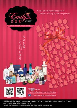FRANCE TAIWAN CHAMBER OF COMMERCE AND INDUSTRY

A well-known brand name store of
- Perfume makeup  skin care products
Your beauty
Our duty

Perfume makeup  skin care products

您
是

的
們

麗

美
我

MEMBERS

的
使
命

超級商城

http://tw.mall.yahoo.com/store/emilysbeauty
http://www.facebook.com/emilysbeauty
超級商城

Facebook

艾美麗國際股份有限公司

新北市三重區中山路379號14樓

Tel:(02)2995-1895

Fax:(02)2995-0895

EMILY’S BEAUTY INTERNATIONAL CO., LTD. FRANCE TAIWAN BUSINESS DIRECTORY 2013
148
CCIFT
14F., No.379, Zhongshan Rd., Sanchong Dist., New Taipei City 241, Taiwan (R.O.C.)

 