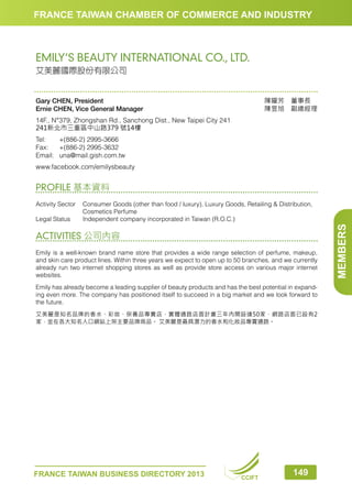 FRANCE TAIWAN CHAMBER OF COMMERCE AND INDUSTRY

EMILY’S BEAUTY INTERNATIONAL CO., LTD.
艾美麗國際股份有限公司

陳曜芳　董事長　
陳昱旭　副總經理

Gary CHEN, President
Ernie CHEN, Vice General Manager
14F., N°379, Zhongshan Rd., Sanchong Dist., New Taipei City 241
241新北市三重區中山路379 號14樓
Tel:	
+(886-2) 2995-3666
Fax:	 +(886-2) 2995-3632
Email:	una@mail.gish.com.tw
www.facebook.com/emilysbeauty

PROFILE 基本資料

ACTIVITIES 公司內容
Emily is a well-known brand name store that provides a wide range selection of perfume, makeup,
and skin care product lines. Within three years we expect to open up to 50 branches, and we currently
already run two internet shopping stores as well as provide store access on various major internet
websites.
Emily has already become a leading supplier of beauty products and has the best potential in expanding even more. The company has positioned itself to succeed in a big market and we look forward to
the future.
艾美麗是知名品牌的香水、彩妝、保養品專賣店，實體通路店面計畫三年內開設達50家，網路店面已設有2
家，並在各大知名入口網站上架主要品牌商品。 艾美麗是最具潛力的香水和化妝品專賣通路。

FRANCE TAIWAN BUSINESS DIRECTORY 2013

CCIFT

149

MEMBERS

Activity Sector	
Consumer Goods (other than food / luxury), Luxury Goods, Retailing  Distribution,
Cosmetics Perfume
Legal Status	
Independent company incorporated in Taiwan (R.O.C.)

 