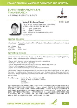 FRANCE TAIWAN CHAMBER OF COMMERCE AND INDUSTRY

ERAMET INTERNATIONAL SAS
TAIWAN BRANCH
法商法興特殊鋼有限公司台灣分公司

陳丰暄　總經理

Wystan CHEN, General Manager
12F.-1C, N°207, Tunhwa North Road, Taipei 10595
10595台北市敦化北路207號12樓之1C室
Tel:	
+(886-2) 2545-6465
Fax:	
+(886-2) 2545-1219
Emaill:	laurent.montcoutie@erametgroup.com
www.eramet.fr

Activity Sector	
Aeronautics / Aviation / Mineral Products / Natural Resources / Machinery / Industrial
Equipment
Staff in Taiwan	 4
Foundation	1995
Legal Status	
Branch Office

ACTIVITIES 公司內容
Eramet International Taiwan Branch is a branch office of French mining and metallurgical Group
Eramet, a major international player in three main markets:
•	 Eramet Alloys develops and manufactures high performance alloys
	 (high speed steels, tool steels, superalloys)
•	 Eramet Manganese offers the broadest range of manganese-based products
	 (from ore to ferroalloys to chemical derivatives)
•	 Eramet Nickel produces electrolytic nickel, ferronickel, nickel salts
Eramet serves many industrial sectors, including aerospace, mechanical construction, tooling, energy,
chemicals, the medical sector, the electronics industry, and of course steel and stainless steel making. In 2011, the group generally achieves over 80% of its sales outside France, with more than one
quarter in Asia.
Parent Company: 	 Eramet, Tour Maine-Montparnasse, 33,
	
Avenue du Maine, 75755 Paris Cedex 15
	FRANCE
	www.eramet.fr
法商法興特殊鋼有限公司是 Eramet 在台灣設立的分公司。總公司 Eramet 是一家法國的採礦與冶金集團，而
集團內的三大部門在全球市場上各有其領導地位：“Eramet Alliages”合金部門，致力於發展與製造高性能合
金：高速鋼、工具鋼、超合金、特殊鋼、開模鍛造與閉模鍛造零件。“Eramet Manganese”錳金屬部門，提
供全球範圍最寬廣的錳礦基礎產物，包括提煉鋼鐵所需的錳合金，以及其化學衍生物。“Eramet Nickel”鎳金
屬部門，生產不鏽鋼產業所需的鎳鐵合金，以及電解鎳和鹽化鎳。Eramet 的產品被廣泛應用於眾多工業領域當
中，包括航太業、機械工程、工具與模具、發電、電子、醫療以及煉鋼與不鏽鋼產業。Eramet 集團在 2011 年
度創造 36 億歐元 (約1,470億台幣) 的營業額，其中亞洲市場佔 33% 的業績。

FRANCE TAIWAN BUSINESS DIRECTORY 2013

CCIFT

151

MEMBERS

PROFILE 基本資料

 