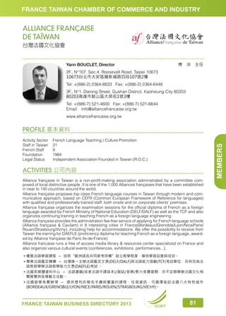 FRANCE TAIWAN CHAMBER OF COMMERCE AND INDUSTRY

ALLIANCE FRANÇAISE
DE TAÏWAN
台灣法國文化協會

博　洋　主任

Yann BOUCLET, Director
2F., N°107, Sec.4, Roosevelt Road, Taipei 10673
10673台北市大安區羅斯福路四段107號2樓
Tel: +(886-2) 2364-8833 Fax: +(886-2) 2364-6448

3F., N°1, Darong Street, Gushan District, Kaohsiung City 80203
80203高雄市鼓山區大榮街1號3樓
Tel: +(886-7) 521-4600 Fax: +(886-7) 521-6644
Email:	info@alliancefrancaise.org.tw
www.alliancefrancaise.org.tw

Activity Sector	
French Language Teaching / Culture Promotion
Staff in Taiwan	 21
French Staff	
9
Foundation	1984
Legal Status	
Independent Association Founded in Taiwan (R.O.C.)

ACTIVITIES 公司內容
Alliance française in Taiwan is a non-profit-making association administrated by a committee composed of local distinctive people. It is one of the 1,000 Alliances françaises that have been established
in near to 140 countries around the world.
Alliance française proposes top class French language courses in Taiwan through modern and communicative approach, based on CEFR (Common European Framework of Reference for languages)
with qualified and professionally trained staff, both onsite and on corporate clients’ premises.
Alliance française organizes the examination sessions for the official diploma of French as a foreign
language awarded by French Ministry of National Education (DELF/DALF) as well as the TCF and also
organizes continuing training in teaching French as a foreign language engineering.
Alliance française provides the administration fee-free service of applying for French language schools
(Alliance française  Cavilam) in 8 interesting cities in France(Bordeaux/Grenoble/Lyon/Nice/Paris/
Rouen/Strasbourg/Vichy), including help for accommodations. We offer the possibility to receive from
Taiwan the training for DAEFLE (proficiency diploma for teaching French as a foreign language, awarded by Alliance française de Paris Ils-de-France).
Alliance francaise runs a free of access media library  resources center specialized on France and
also organize various cultural events (conferences, exhibitions, performances...).
• 優質法語學習課程－依照“歐洲語言共同參考架構”設立教學程度，確保學習品質與成效。
• 專業法語鑑定機構－台灣唯一主辦法語鑑定文憑(DELF/DALF)與法語能力測驗(TCF)考試單位，另特別為法

語教師舉辦法語教學能力文憑(DAEFLE)考試 。

• 法國多媒體資料中心－法語書籍(或者法語中譯版本)/雜誌/音樂/影片免費查閱，亦不定期舉辦法國文化相

關展覽與各樣藝文活動。

• 法 國遊學免費辦理－ 提供便利的報名手續與豐富的課程、住宿資訊，可選擇造訪法國八大特色城市

(BORDEAUX/GRENOBLE/LYON/NICE/PARIS/ROUEN/STRASBOURG/VICHY)。

FRANCE TAIWAN BUSINESS DIRECTORY 2013

CCIFT

81

MEMBERS

PROFILE 基本資料

 