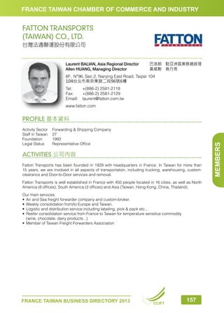 FRANCE TAIWAN CHAMBER OF COMMERCE AND INDUSTRY

FATTON TRANSPORTS
(TAIWAN) CO., LTD.
台灣法通聯運股份有限公司

Laurent BALIAN, Asia Regional Director
Allen HUANG, Managing Director

巴洛朗　駐亞洲區業務總經理
黃威勳　執行長　　　　　　

6F., N°96, Sec.2, Nanjing East Road, Taipei 104
104台北市南京東路二段96號6樓
Tel:	
+(886-2) 2581-2118
Fax:	
+(886-2) 2581-2129
Emaill:	laurent@fatton.com.tw
www.fatton.com

Activity Sector	
Forwarding  Shipping Company
Staff in Taiwan	 27
Foundation	1992
Legal Status	
Representative Office

ACTIVITIES 公司內容
Fatton Transports has been founded in 1929 with headquarters in France. In Taiwan for more than
15 years, we are involved in all aspects of transportation, including trucking, warehousing, customclearance and Door-to-Door services and removal.
Fatton Transports is well established in France with 450 people located in 16 cities, as well as North
America (6 offices), South America (2 offices) and Asia (Taiwan, Hong Kong, China, Thailand).
Our main services:
•	 Air and Sea freight forwarder company and custom-broker.
•	 Weekly consolidation from/to Europe and Taiwan.
•	 Logistic and distribution service including labeling, pick  pack etc...
•	 Reefer consolidation service from France to Taiwan for temperature sensitive commodity
	 (wine, chocolate, dairy products...)
•	 Member of Taiwan Freight Forwarders Association

FRANCE TAIWAN BUSINESS DIRECTORY 2013

CCIFT

157

MEMBERS

PROFILE 基本資料

 