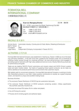 FRANCE TAIWAN CHAMBER OF COMMERCE AND INDUSTRY

FORMOSA BELL
INTERNATIONAL COMPANY
台閏貿易股份有限公司

呂文琳　總經理　　

Evan LU, Managing Director

5F.-1, N°93, Jung Jeng 2nd Road, Kaohsiung City 802
802高雄市苓雅區中正二路93號5樓之一
Tel:	
+(886-7) 223-1616
Fax:	 +(886-7) 223-2912
Email:	 evanlu@formosabell.com.tw

PROFILE 基本資料

ACTIVITIES 公司內容
Formosa Bell International Company was established in Kaohsiung, Taiwan in 2002 as one of the leading Lubricants marketers. In the year since then, guided by the company motto “let us contribute to
building a better society through our corporate activities” we have being striving to and engaged in
providing superior lubricants with high value added and service to any industry field who pursues better performance and goals.
Toady we are dealing YACCO (French automotive and industry lubes) and NYCO (French aviation
lubes and ester industry lubes). By means of supplying those superior products, we do make our
clients satisfied at the products performance and functions that customers require.
With global calls for environment protection, Formosa Bell International Company is working to further
offer diversified products to any field, makes positive contributions to society as a good corporate
citizen, and become a unique and excellent trading house.
Business Activities:
•	 The exclusive Taiwan Distributor of YACCO top-tier automotive lubricants.
•	 The exclusive Taiwan Distributor of NYCO products containing aviation, military specification
	 fully synthetic specialty industrial oils…
•	 Process oils whose PCA below 3% for rubber and plastic.
•	 Ink oil (Printing Ink carrier)
•	 Process oils for binding agents and adhesive tapes.

FRANCE TAIWAN BUSINESS DIRECTORY 2013

CCIFT

161

MEMBERS

Activity Sector	 Automobile Industry / Construction  Public Works / Retailing  Distribution
Staff in Taiwan	 6
Foundation	2002
Legal Status	
Independent Company Incorporated in Taiwan (R.O.C.)

 
