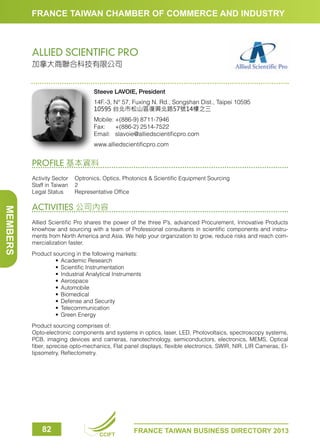 FRANCE TAIWAN CHAMBER OF COMMERCE AND INDUSTRY

ALLIED SCIENTIFIC PRO
加拿大商聯合科技有限公司

Steeve LAVOIE, President 
14F.-3, N° 57, Fuxing N. Rd., Songshan Dist., Taipei 10595
10595 台北市松山區復興北路57號14樓之三
Mobile:	+(886-9) 8711-7946
Fax:	 +(886-2) 2514-7522
Email:	slavoie@alliedscientificpro.com
www.alliedscientificpro.com

PROFILE 基本資料
Activity Sector	 Optronics, Optics, Photonics  Scientific Equipment Sourcing
Staff in Taiwan	 2
Legal Status	
Representative Office

MEMBERS

ACTIVITIES 公司內容
Allied Scientific Pro shares the power of the three P’s, advanced Procurement, Innovative Products
knowhow and sourcing with a team of Professional consultants in scientific components and instruments from North America and Asia. We help your organization to grow, reduce risks and reach commercialization faster.
Product sourcing in the following markets:
	
•	 Academic Research
	
•	 Scientific Instrumentation
	
•	 Industrial Analytical Instruments
	
•	 Aerospace
	
•	 Automobile
	
•	 Biomedical
	
•	 Defense and Security
	
•	 Telecommunication
	
•	 Green Energy
Product sourcing comprises of:
Opto-electronic components and systems in optics, laser, LED, Photovoltaics, spectroscopy systems,
PCB, imaging devices and cameras, nanotechnology, semiconductors, electronics, MEMS, Optical
fiber, sprecise opto-mechanics, Flat panel displays, flexible electronics, SWIR, NIR, LIR Cameras, Ellipsometry, Reflectometry.

82

CCIFT

FRANCE TAIWAN BUSINESS DIRECTORY 2013

 