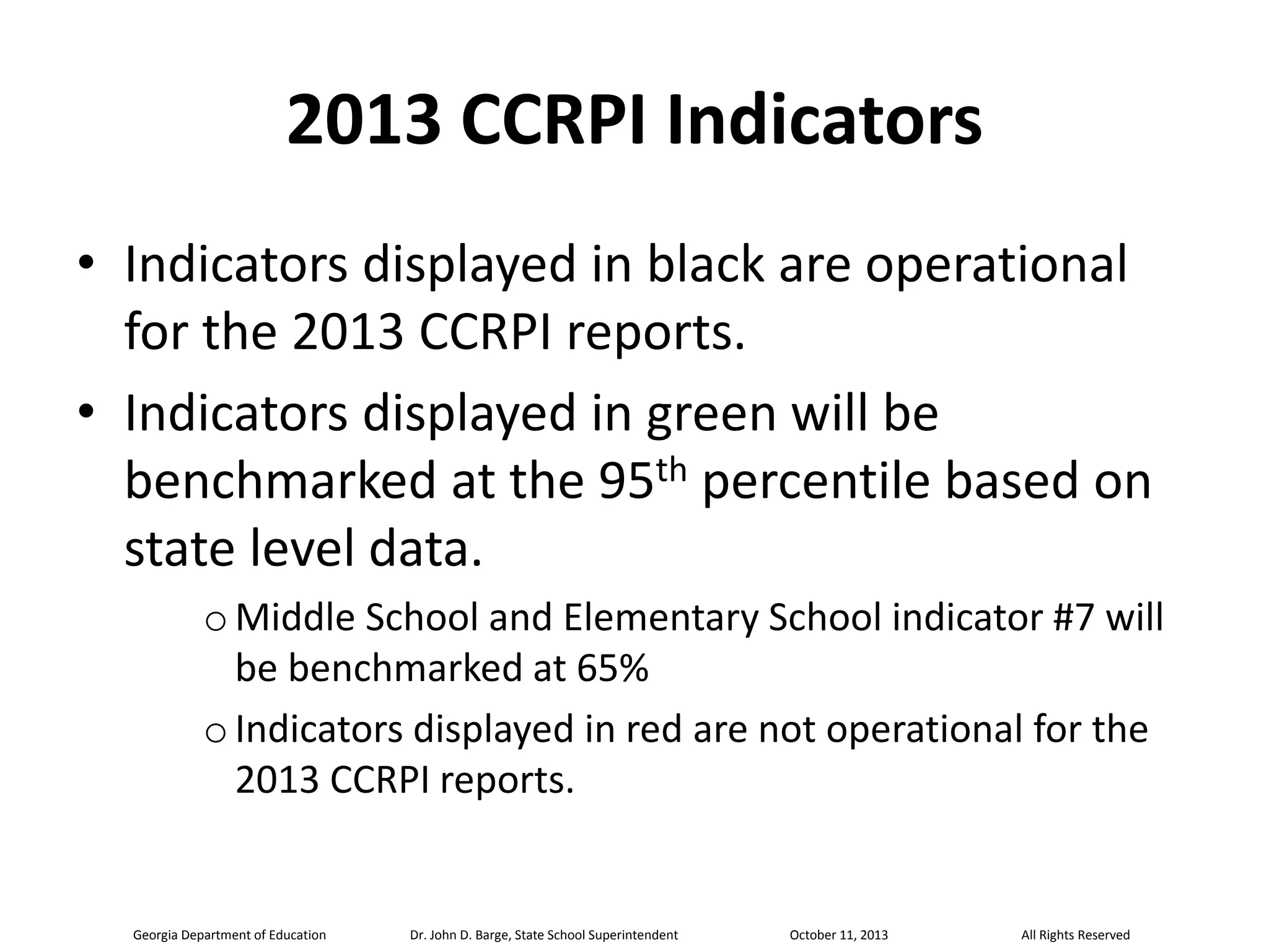 2013 CCRPI Indicators
• Indicators displayed in black are operational
for the 2013 CCRPI reports.
• Indicators displayed in green will be
benchmarked at the 95th percentile based on
state level data.
o Middle School and Elementary School indicator #7 will
be benchmarked at 65%
o Indicators displayed in red are not operational for the
2013 CCRPI reports.

Georgia Department of Education

Dr. John D. Barge, State School Superintendent

October 11, 2013

All Rights Reserved

 