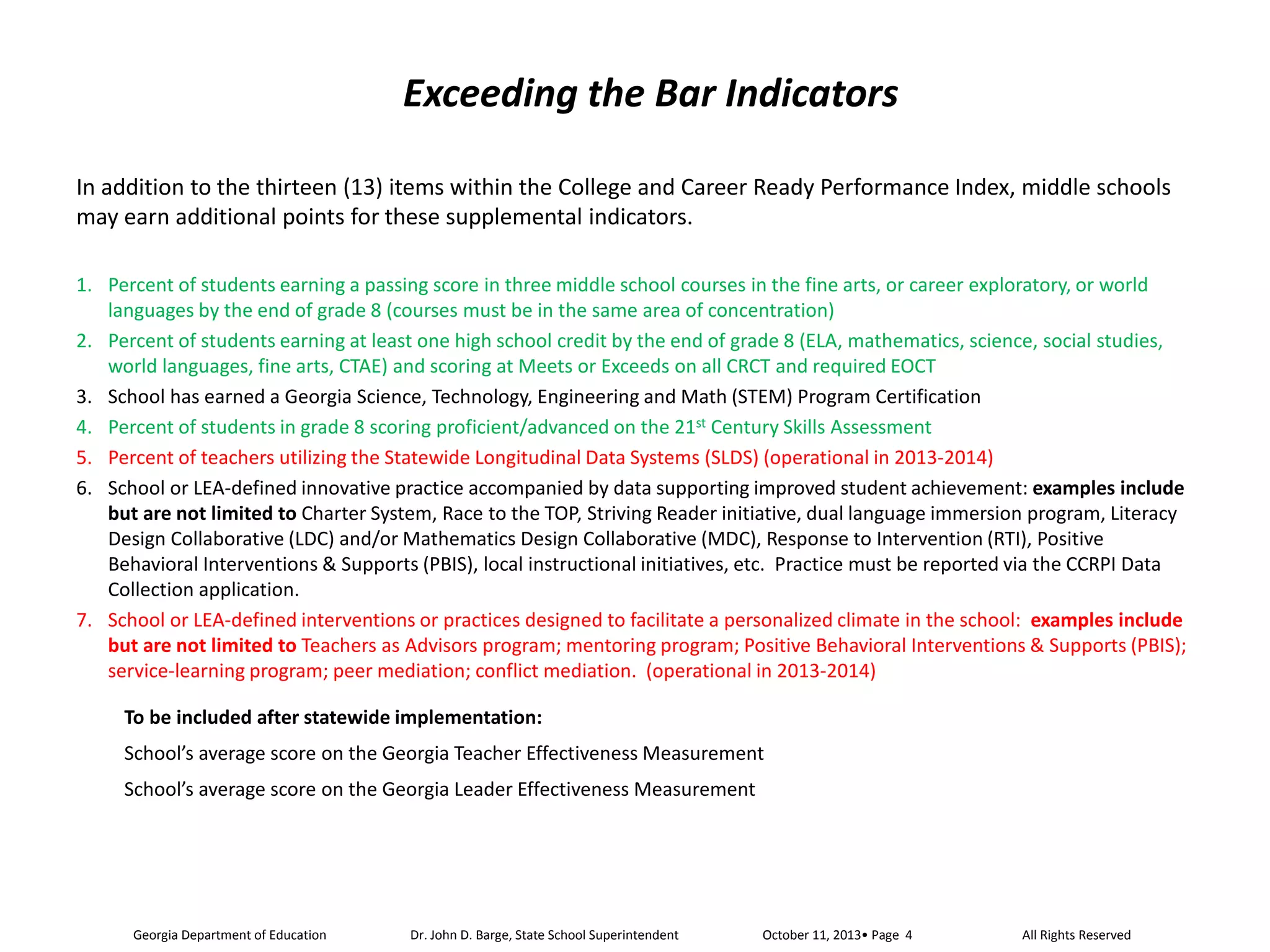Exceeding the Bar Indicators
In addition to the thirteen (13) items within the College and Career Ready Performance Index, middle schools
may earn additional points for these supplemental indicators.
1. Percent of students earning a passing score in three middle school courses in the fine arts, or career exploratory, or world
languages by the end of grade 8 (courses must be in the same area of concentration)
2. Percent of students earning at least one high school credit by the end of grade 8 (ELA, mathematics, science, social studies,
world languages, fine arts, CTAE) and scoring at Meets or Exceeds on all CRCT and required EOCT
3. School has earned a Georgia Science, Technology, Engineering and Math (STEM) Program Certification
4. Percent of students in grade 8 scoring proficient/advanced on the 21st Century Skills Assessment
5. Percent of teachers utilizing the Statewide Longitudinal Data Systems (SLDS) (operational in 2013-2014)
6. School or LEA-defined innovative practice accompanied by data supporting improved student achievement: examples include
but are not limited to Charter System, Race to the TOP, Striving Reader initiative, dual language immersion program, Literacy
Design Collaborative (LDC) and/or Mathematics Design Collaborative (MDC), Response to Intervention (RTI), Positive
Behavioral Interventions & Supports (PBIS), local instructional initiatives, etc. Practice must be reported via the CCRPI Data
Collection application.
7. School or LEA-defined interventions or practices designed to facilitate a personalized climate in the school: examples include
but are not limited to Teachers as Advisors program; mentoring program; Positive Behavioral Interventions & Supports (PBIS);
service-learning program; peer mediation; conflict mediation. (operational in 2013-2014)
To be included after statewide implementation:
School’s average score on the Georgia Teacher Effectiveness Measurement
School’s average score on the Georgia Leader Effectiveness Measurement

Georgia Department of Education

Dr. John D. Barge, State School Superintendent

All Rights Reserved

 
