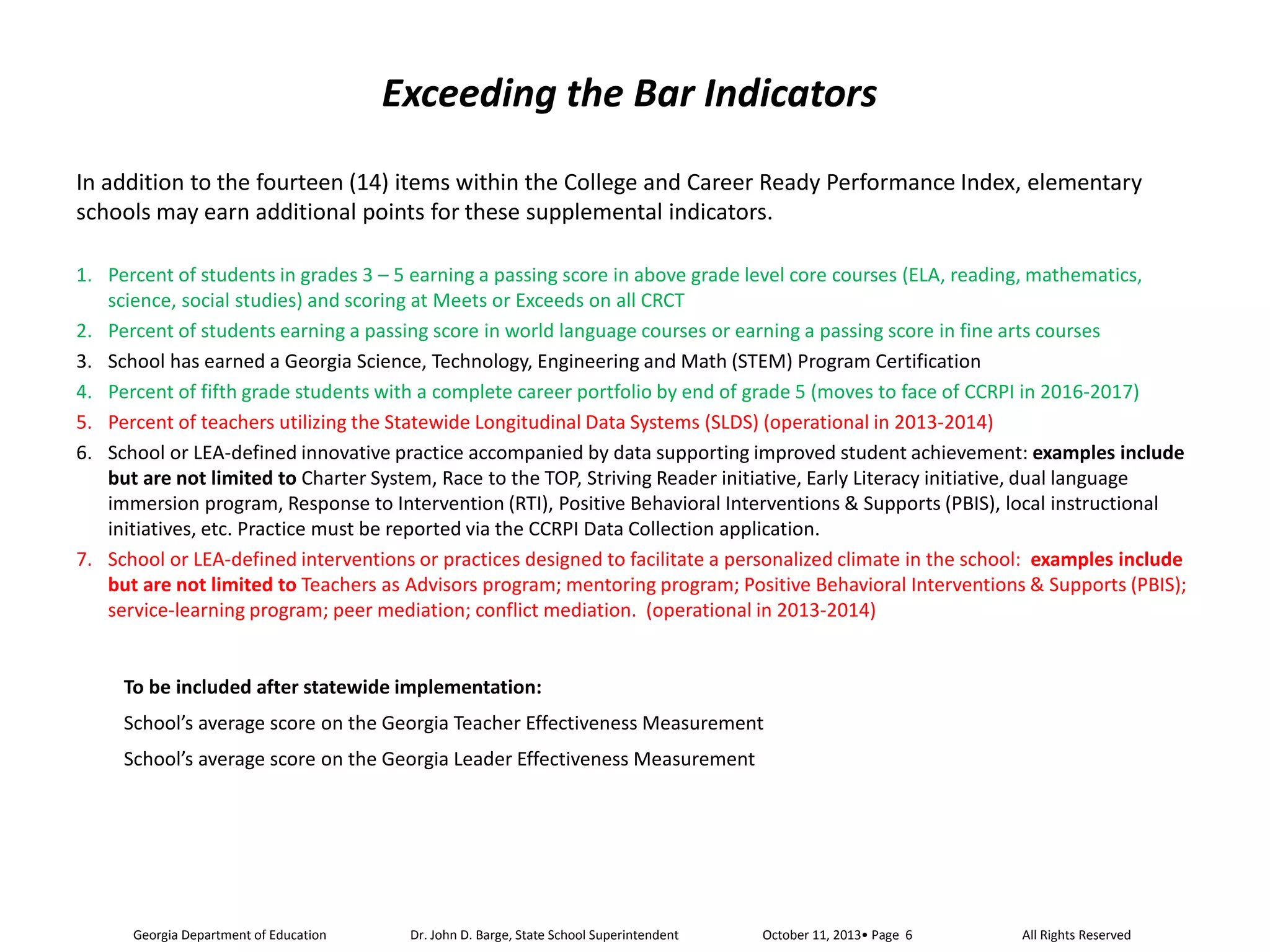 Exceeding the Bar Indicators
In addition to the fourteen (14) items within the College and Career Ready Performance Index, elementary
schools may earn additional points for these supplemental indicators.
1. Percent of students in grades 3 – 5 earning a passing score in above grade level core courses (ELA, reading, mathematics,
science, social studies) and scoring at Meets or Exceeds on all CRCT
2. Percent of students earning a passing score in world language courses or earning a passing score in fine arts courses
3. School has earned a Georgia Science, Technology, Engineering and Math (STEM) Program Certification
4. Percent of fifth grade students with a complete career portfolio by end of grade 5 (moves to face of CCRPI in 2016-2017)
5. Percent of teachers utilizing the Statewide Longitudinal Data Systems (SLDS) (operational in 2013-2014)
6. School or LEA-defined innovative practice accompanied by data supporting improved student achievement: examples include
but are not limited to Charter System, Race to the TOP, Striving Reader initiative, Early Literacy initiative, dual language
immersion program, Response to Intervention (RTI), Positive Behavioral Interventions & Supports (PBIS), local instructional
initiatives, etc. Practice must be reported via the CCRPI Data Collection application.
7. School or LEA-defined interventions or practices designed to facilitate a personalized climate in the school: examples include
but are not limited to Teachers as Advisors program; mentoring program; Positive Behavioral Interventions & Supports (PBIS);
service-learning program; peer mediation; conflict mediation. (operational in 2013-2014)

To be included after statewide implementation:
School’s average score on the Georgia Teacher Effectiveness Measurement
School’s average score on the Georgia Leader Effectiveness Measurement

Georgia Department of Education

Dr. John D. Barge, State School Superintendent

All Rights Reserved

 