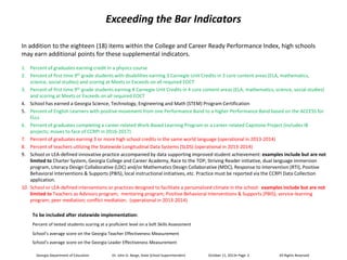 Exceeding the Bar Indicators
In addition to the eighteen (18) items within the College and Career Ready Performance Index, high schools
may earn additional points for these supplemental indicators.
1. Percent of graduates earning credit in a physics course
2. Percent of first time 9th grade students with disabilities earning 3 Carnegie Unit Credits in 3 core content areas (ELA, mathematics,
science, social studies) and scoring at Meets or Exceeds on all required EOCT
3. Percent of first time 9th grade students earning 4 Carnegie Unit Credits in 4 core content areas (ELA, mathematics, science, social studies)
and scoring at Meets or Exceeds on all required EOCT
4. School has earned a Georgia Science, Technology, Engineering and Math (STEM) Program Certification
5. Percent of English Learners with positive movement from one Performance Band to a higher Performance Band based on the ACCESS for
ELLs
6. Percent of graduates completing a career-related Work-Based Learning Program or a career-related Capstone Project (includes IB
projects; moves to face of CCRPI in 2016-2017)
7. Percent of graduates earning 3 or more high school credits in the same world language (operational in 2013-2014)
8. Percent of teachers utilizing the Statewide Longitudinal Data Systems (SLDS) (operational in 2013-2014)
9. School or LEA-defined innovative practice accompanied by data supporting improved student achievement: examples include but are not
limited to Charter System, Georgia College and Career Academy, Race to the TOP, Striving Reader initiative, dual language immersion
program, Literacy Design Collaborative (LDC) and/or Mathematics Design Collaborative (MDC), Response to Intervention (RTI), Positive
Behavioral Interventions & Supports (PBIS), local instructional initiatives, etc. Practice must be reported via the CCRPI Data Collection
application.
10. School or LEA-defined interventions or practices designed to facilitate a personalized climate in the school: examples include but are not
limited to Teachers as Advisors program; mentoring program; Positive Behavioral Interventions & Supports (PBIS); service-learning
program; peer mediation; conflict mediation. (operational in 2013-2014)
To be included after statewide implementation:
Percent of tested students scoring at a proficient level on a Soft Skills Assessment
School’s average score on the Georgia Teacher Effectiveness Measurement
School’s average score on the Georgia Leader Effectiveness Measurement
Georgia Department of Education

Dr. John D. Barge, State School Superintendent

All Rights Reserved

 