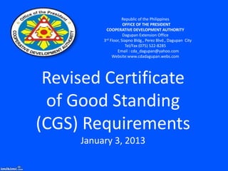 Republic of the Philippines
                      OFFICE OF THE PRESIDENT
            COOPERATIVE DEVELOPMENT AUTHORITY
                      Dagupan Extension Office
          3rd Floor, Siapno Bldg., Perez Blvd., Dagupan City

                       Tel/Fax (075) 522-8285
                  Email : cda_dagupan@yahoo.com
               Website:www.cdadagupan.webs.com




 Revised Certificate
 of Good Standing
(CGS) Requirements
     January 3, 2013
 
