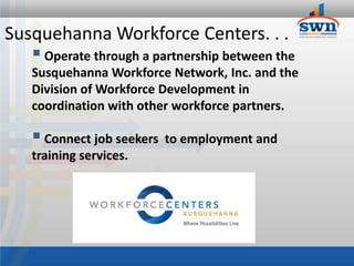 Susquehanna Workforce Centers. . .
    Operate through a partnership between the
   Susquehanna Workforce Network, Inc. and the
   Division of Workforce Development in
   coordination with other workforce partners.

    Connect job seekers   to employment and
   training services.
 