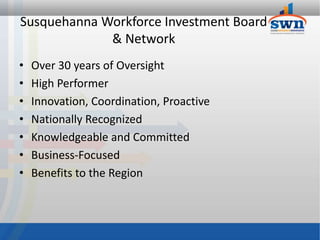 Susquehanna Workforce Investment Board
             & Network
•   Over 30 years of Oversight
•   High Performer
•   Innovation, Coordination, Proactive
•   Nationally Recognized
•   Knowledgeable and Committed
•   Business-Focused
•   Benefits to the Region
 
