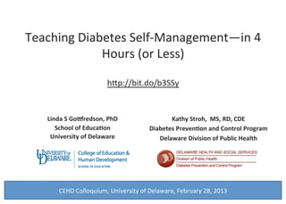 Teaching	Diabetes	Self-Management—in	4	
Hours	(or	Less)	
	
h=p://bit.do/b3SSy	
	
Linda	S	Go*redson,	PhD	
School	of	Educa7on	
University	of	Delaware	
	
Kathy	Stroh,		MS,	RD,	CDE	
Diabetes	Preven7on	and	Control	Program		
Delaware	Division	of	Public	Health	
	
	
	
	
	
1	
CEHD	Colloquium,	University	of	Delaware,	February	28,	2013	
 