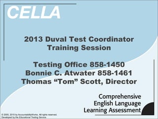 2013 Duval Test Coordinator
                            Training Session

                       Testing Office 858-1450
                     Bonnie C. Atwater 858-1461
                    Thomas “Tom” Scott, Director



© 2005, 2010 by AccountabilityWorks. All rights reserved.
Developed by the Educational Testing Service.
 