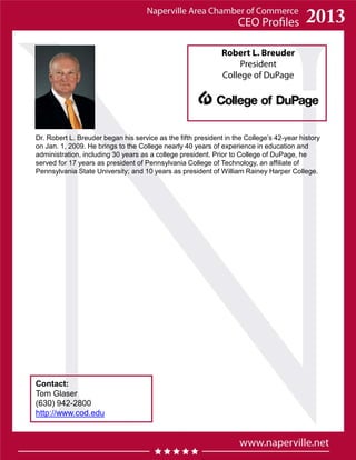 Robert L. Breuder
President
College of DuPage
Contact:
Tom Glaser
(630) 942-2800
http://www.cod.edu
Dr. Robert L. Breuder began his service as the fifth president in the College’s 42-year history
on Jan. 1, 2009. He brings to the College nearly 40 years of experience in education and
administration, including 30 years as a college president. Prior to College of DuPage, he
served for 17 years as president of Pennsylvania College of Technology, an affiliate of
Pennsylvania State University; and 10 years as president of William Rainey Harper College.
 