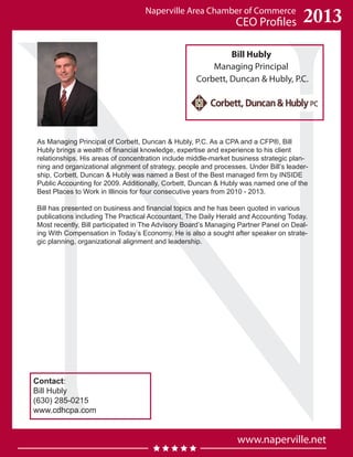 Naperville Area Chamber of Commerce
CEO Profiles
www.naperville.net
2013
Bill Hubly
Managing Principal
Corbett, Duncan & Hubly, P.C.
As Managing Principal of Corbett, Duncan & Hubly, P.C. As a CPA and a CFP®, Bill
Hubly brings a wealth of financial knowledge, expertise and experience to his client
relationships. His areas of concentration include middle-market business strategic plan-
ning and organizational alignment of strategy, people and processes. Under Bill’s leader-
ship, Corbett, Duncan & Hubly was named a Best of the Best managed firm by INSIDE
Public Accounting for 2009. Additionally, Corbett, Duncan & Hubly was named one of the
Best Places to Work in Illinois for four consecutive years from 2010 - 2013.
Bill has presented on business and financial topics and he has been quoted in various
publications including The Practical Accountant, The Daily Herald and Accounting Today.
Most recently, Bill participated in The Advisory Board’s Managing Partner Panel on Deal-
ing With Compensation in Today’s Economy. He is also a sought after speaker on strate-
gic planning, organizational alignment and leadership.
Contact:
Bill Hubly
(630) 285-0215
www.cdhcpa.com
 
