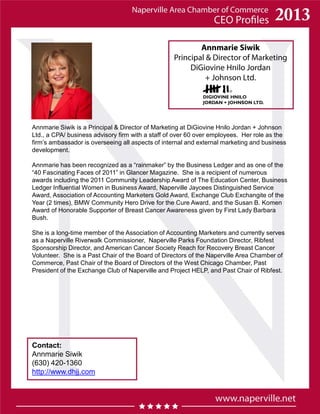 Annmarie Siwik
Principal & Director of Marketing
DiGiovine Hnilo Jordan
+ Johnson Ltd.
Contact:
Annmarie Siwik
(630) 420-1360
http://www.dhjj.com
Annmarie Siwik is a Principal & Director of Marketing at DiGiovine Hnilo Jordan + Johnson
Ltd., a CPA/ business advisory firm with a staff of over 60 over employees. Her role as the
firm’s ambassador is overseeing all aspects of internal and external marketing and business
development.
Annmarie has been recognized as a “rainmaker” by the Business Ledger and as one of the
“40 Fascinating Faces of 2011” in Glancer Magazine. She is a recipient of numerous
awards including the 2011 Community Leadership Award of The Education Center, Business
Ledger Influential Women in Business Award, Naperville Jaycees Distinguished Service
Award, Association of Accounting Marketers Gold Award, Exchange Club Exchangite of the
Year (2 times), BMW Community Hero Drive for the Cure Award, and the Susan B. Komen
Award of Honorable Supporter of Breast Cancer Awareness given by First Lady Barbara
Bush.
She is a long-time member of the Association of Accounting Marketers and currently serves
as a Naperville Riverwalk Commissioner, Naperville Parks Foundation Director, Ribfest
Sponsorship Director, and American Cancer Society Reach for Recovery Breast Cancer
Volunteer. She is a Past Chair of the Board of Directors of the Naperville Area Chamber of
Commerce, Past Chair of the Board of Directors of the West Chicago Chamber, Past
President of the Exchange Club of Naperville and Project HELP, and Past Chair of Ribfest.
 