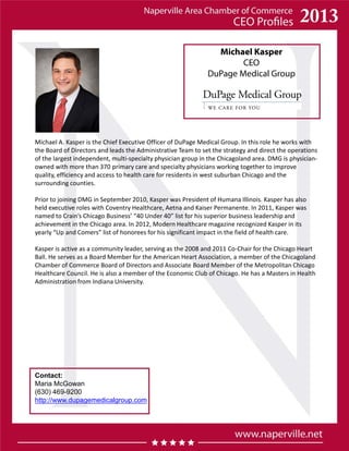 Michael Kasper
CEO
DuPage Medical Group
Contact:
Maria McGowan
(630) 469-9200
http://www.dupagemedicalgroup.com
Michael A. Kasper is the Chief Executive Officer of DuPage Medical Group. In this role he works with
the Board of Directors and leads the Administrative Team to set the strategy and direct the operations
of the largest independent, multi-specialty physician group in the Chicagoland area. DMG is physician-
owned with more than 370 primary care and specialty physicians working together to improve
quality, efficiency and access to health care for residents in west suburban Chicago and the
surrounding counties.
Prior to joining DMG in September 2010, Kasper was President of Humana Illinois. Kasper has also
held executive roles with Coventry Healthcare, Aetna and Kaiser Permanente. In 2011, Kasper was
named to Crain’s Chicago Business’ “40 Under 40” list for his superior business leadership and
achievement in the Chicago area. In 2012, Modern Healthcare magazine recognized Kasper in its
yearly “Up and Comers” list of honorees for his significant impact in the field of health care.
Kasper is active as a community leader, serving as the 2008 and 2011 Co-Chair for the Chicago Heart
Ball. He serves as a Board Member for the American Heart Association, a member of the Chicagoland
Chamber of Commerce Board of Directors and Associate Board Member of the Metropolitan Chicago
Healthcare Council. He is also a member of the Economic Club of Chicago. He has a Masters in Health
Administration from Indiana University.
 