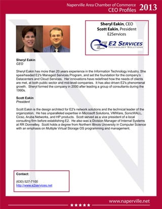 Sheryl Eakin, CEO
Scott Eakin, President
E2Services
Contact:
(630) 527-7100
http://www.e2services.net
Sheryl Eakin
CEO
Sheryl Eakin has more than 20 years experience in the Information Technology industry. She
spearheaded E2′s Managed Services Program, and set the foundation for the company’s
Datacenters and Cloud Services. Her innovations have redefined how the needs of clients
are met, at both public sector and mid-level companies. It has also driven E2′s phenomenal
growth. Sheryl formed the company in 2000 after leading a group of consultants during the
1990s.
Scott Eakin
President
Scott Eakin is the design architect for E2′s network solutions and the technical leader of the
organization. He has unparalleled expertise in Microsoft Solutions, VMWare, SonicWALL,
Cicso, Aruba Networks, and HP products. Scott served as a vice president of a local
consulting firm before establishing E2. He also was a Division Manager of Internal Systems
at RR Donnelley. Scott holds a degree from Northern Illinois University in Computer Science
with an emphasis on Multiple Virtual Storage OS programming and management.
 