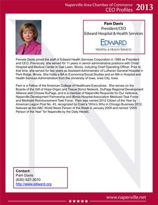 Pam Davis
President/CEO
Edward Hospital & Health Services
Pamela Davis joined the staff of Edward Health Services Corporation in 1988 as President
and CEO. Previously, she served for 11 years in senior administrative positions with Christ
Hospital and Medical Center in Oak Lawn, Illinois, including Chief Operating Officer. Prior to
that time, she served for two years as Assistant Administrator of Lutheran General Hospital in
Park Ridge, Illinois. She holds a BA in Economics/Social Studies and an MA in Hospital and
Health Services Administration from the University of Iowa, Iowa City, Iowa.
Pam is a Fellow of the American College of Healthcare Executives. She serves on the
Boards of the Gift of Hope Organ and Tissue Donor Network, DuPage Regional Development
Alliance and Choose DuPage, and is a member of Naperville Responds for Our Veterans,
Naperville Development Partnership and Illinois Hospital Association Medicaid Task Force
and Medicaid Reimbursement Task Force. Pam was named 2012 Citizen of the Year by
American Legion Post No. 43, recognized by Crain’s “Who’s Who in Chicago Business 2012,
featured as the ABC World News Person of the Week in January 2009 and named “2005
Person of the Year” for Naperville by the Daily Herald.
Contact:
Pam Davis
(630) 527-3010
http://www.edward.org
 