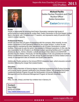 Michael Pacilio
Exelon Nuclear President and Chief
Nuclear Officer
Exelon Generation
Profile
Pacilio is responsible for ensuring that Exelon Generation maintains high levels of
performance and safety across its nuclear fleet. Exelon Generation is the third largest nuclear
fleet in the world, with 10 stations and 17 reactors, and represents nearly 20 percent of the
nation’s nuclear capacity.
Professional History
Pacilio has more than 25 years of experience with the company. Most recently, he was
Exelon Generation’s Chief Operating Officer for the nuclear division, in which he was
responsible for overseeing the daily operations for all of Exelon Generation’s nuclear
facilities. Previously he was the senior vice president of Midwest operations. In this role, he
was responsible for all of Exelon’s six Midwest nuclear operating facilities and 11 reactors:
Braidwood, Byron, Clinton, Dresden, LaSalle and Quad Cities stations and SAFSTOR
activities for Zion Station. Previously, he held the position of site vice president for both the
Clinton and Braidwood stations. He also served as plant manager at Clinton Station and in a
variety of management roles at Dresden and Quad Cities stations.
Additionally, Pacilio worked on the Unicom/PECO integration team, which ensured a smooth
transition following the merger that created Exelon.
Education
Pacilio holds a Bachelor of Science degree in electrical engineering from Purdue University
and a senior reactor operator certification from Dresden Station. He completed the Exelon
Leadership Institute Program through the Northwestern University Kellogg School of
Management and the Advanced Management Program at Harvard University.
Family
Mike, his wife, Cheryl, and their four children live in Geneva, Ill.
Contact:
Neal Miller
(815) 417-3184
http://www.exeloncorp.com/
 