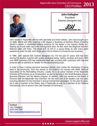 John Gallagher
President
Exterior Designers Inc.
Contact:
John Gallagher
(630) 305-7909
http://www.exteriordesignersinc.com
John resides in Naperville with his wife Jeannette and three children. John was brought up in
La Salle, Illinois and after receiving a BS degree in Business at Northern Illinois University
started a career in residential building products for the leader in the industry Alside, Inc.
Starting as a local sales rep in the Chicago-land area, he then went into Regional and then
National sales with them. The travel took its toll on a young family so with many years
experience under his belt, John finally gave into his dream of running his own business.
In 1986, John opened EDI, Exterior Designers Inc. For the past 21 years, EDI has been
serving the western suburbs with quality residential siding, roofing, windows and doors. With
over 6000 customers EDI has established itself with providing their customers with high end
products with an attention to “details” for the discriminating buyer.
In order to have a strong economic business climate, John knows the importance of giving
back to the community. John has served on the board in his industry with NARI, National
Association of the Remodeling Industry. Locally, he is an active member of the Naperville
Chamber of Commerce as an Ambassador, as well as serving on the Small Business council,
Business Connect, and the Mentor program. In addition, John has served on the Board of
Directors with the Naperville Area Chamber. He has been one of the leaders over the years
recruiting members for the Chamber in annual membership campaigns, for the past 25 years.
He is also a member of the Rotary club of Naperville as well as a member of the Gideons
International. John is active in the Lisle Chamber of Commerce.
 