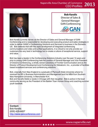 Bob Karalis
Director of Sales &
General Manager
GAN Conferencing
Contact:
Bob Karalis
(630) 429-4457
http://www.ganconference.com
Bob Karalis currently serves as the Director of Sales and General Manager of GAN
Conferencing and is responsible for developing and executing product and sales strategies in
order to deliver GANC’s Conferencing Solutions and Services to business in the Domestic
US. Bob believes that with the rapid development of integrated conferencing
communications and video and unified applications, it is critical to not only provide our
customers the very best in technology but to create a culture of exceptional service, support
and value.
Bob has been a leader in the Conferencing Solutions Industry over the past 14 years and
prior to joining GAN Conferencing held the position of General Manager and Vice President
of Citizens Conferencing, a wholly owned subsidiary of Frontier Communication and as the
Director of Product Development and Conferencing for Globalcom, Inc., a provider of facilities
based broadband services and conferencing solutions.
Bob, originally from New England is a graduate of Plymouth State University where he
received his BS in Business Administration and Management and his MBA from Southern
New Hampshire University, in Manchester N.H.
Bob and his wife Debbi e reside in Chicago with their daughter. Bob is active in the local
community serving as the President of the Belden Town Homes Group and coaching summer
youth baseball.
 