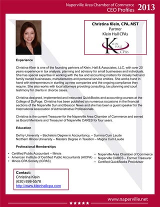 Christina Klein, CPA, MST
Partner
Klein Hall CPAs
Experience
Christina Klein is one of the founding partners of Klein, Hall & Associates, LLC, with over 20
years experience in tax analysis, planning and advisory for small businesses and individuals.
She has special expertise in working with the tax and accounting matters for closely held and
family owned businesses, manufacturers and personal service entities. She works hand in
hand with entrepreneurs in starting up new companies and the ongoing compliance they
require. She also works with local attorneys providing consulting, tax planning and court
testimony for clients in divorce cases.
Christina designed, implemented and instructed QuickBooks and accounting courses at the
College of DuPage. Christina has been published on numerous occasions in the financial
sections of the Naperville Sun and Beacon News and she has been a guest speaker for the
International Association of Administrative Professionals.
Christina is the current Treasurer for the Naperville Area Chamber of Commerce and served
as Board Members and Treasurer of Naperville CARES for four years.
Education
DeVry University – Bachelors Degree in Accountancy, – Summa Cum Laude
Northern Illinois University – Masters Degree in Taxation – Magna Cum Laude
Professional Memberships
• Naperville Area Chamber of Commerce
• Naperville CARES – Former Treasurer
• Certified QuickBooks ProAdvisor
Contact:
Christina Klein
(630) 898-5578
http://www.kleinhallcpa.com
• Certified Public Accountant – Illinois
• American Institute of Certified Public Accountants (AICPA)
• Illinois CPA Society (ICPAS)
 