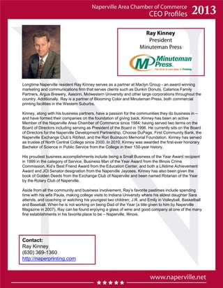 Ray Kinney
President
Minuteman Press
Contact:
Ray Kinney
(630) 369-1360
http://naperprinting.com
Longtime Naperville resident Ray Kinney serves as a partner at Maclyn Group - an award winning
marketing and communications firm that serves clients such as Dunkin Donuts, Calamos Family
Partners, Argus Brewery, Aasonn, Midwestern University and other large corporations throughout the
country. Additionally, Ray is a partner of Blooming Color and Minuteman Press, both commercial
printing facilities in the Western Suburbs.
Kinney, along with his business partners, have a passion for the communities they do business in –
and have formed their companies on the foundation of giving back. Kinney has been an active
Member of the Naperville Area Chamber of Commerce since 1984; having served two terms on the
Board of Directors including serving as President of the Board in 1996. He currently sits on the Board
of Directors for the Naperville Development Partnership, Choose DuPage, First Community Bank, the
Naperville Exchange Club’s Ribfest, and the Ron Buonauro Memorial Foundation. Kinney has served
as trustee of North Central College since 2000. In 2010, Kinney was awarded the first-ever honorary
Bachelor of Science in Public Service from the College in their 150-year history.
His proudest business accomplishments include being a Small Business of the Year Award recipient
in 1999 in the category of Service, Business Man of the Year Award from the Illinois Crime
Commission, Kid’s Best Friend Award from the Education Center, and both a Lifetime Achievement
Award and JCI Senator designation from the Naperville Jaycees. Kinney has also been given the
book of Golden Deeds from the Exchange Club of Naperville and been named Rotarian of the Year
by the Rotary Club of Naperville.
Aside from all the community and business involvement, Ray’s favorite pastimes include spending
time with his wife Paula, making college visits to Indiana University where his eldest daughter Sara
attends, and coaching or watching his youngest two children; J.R. and Emily in Volleyball, Basketball
and Baseball. When he is not working on being Dad of the Year (a title given to him by Naperville
Magazine in 2007), Ray can be found enjoying a glass of wine and good company at one of the many
fine establishments in his favorite place to be – Naperville, Illinois.
 