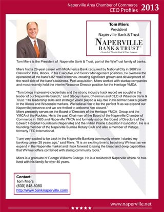 Tom Miers
President
Naperville Bank & Trust
Tom Miers is the President of Naperville Bank & Trust, part of the WinTrust family of banks.
Miers had a 28-year career with MidAmerica Bank (acquired by National City in 2007) in
Clarendon Hills, Illinois. In his Executive and Senior Management positions, he oversaw the
operations of the bank’s 82 retail branches, creating significant growth and development of
the retail side of the bank’s business. Post acquisition, Miers worked with startup companies
and most recently held the interim Resource Director position for the Heritage YMCA.
“Tom brings impressive credentials and the strong industry track record we sought in the
leader of our Naperville branch,” said Stacey Huels, Chairman and CEO of Wheaton Bank &
Trust. “His leadership skills and strategic vision played a key role in his former bank’s growth
in the Illinois and Wisconsin markets. We believe him to be the perfect fit as we expand our
Naperville presence and we are thrilled to welcome him aboard.”
Miers presently serves on the Board of Directors of the Heritage YMCA Group and the
YMCA of the Rockies. He is the past Chairman of the Board of the Naperville Chamber of
Commerce in 1985 and Naperville YMCA and formerly sat on the Board of Directors of the
Edward Hospital Foundation (Naperville) and the Indian Prairie Education Foundation. He is a
founding member of the Naperville Sunrise Rotary Club and also a member of Vistage,
formerly TEC International.
“I am very excited to be back in the Naperville Banking community where I started my
banking career 28 years ago,” said Miers. “It is an exciting time to be joining Wintrust as we
expand in the Naperville market and I look forward to using the broad and deep capabilities
that Wintrust offers combined with strong community roots.”
Miers is a graduate of George Williams College. He is a resident of Naperville where he has
lived with his family for over 40 years.
Contact:
Tom Miers
(630) 848-8080
http://www.banknaperville.com/
 