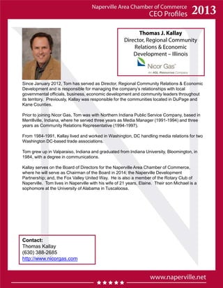Thomas J. Kallay
Director, Regional Community
Relations & Economic
Development – Illinois
Contact:
Thomas Kallay
(630) 388-2685
http://www.nicorgas.com
Since January 2012, Tom has served as Director, Regional Community Relations & Economic
Development and is responsible for managing the company’s relationships with local
governmental officials, business, economic development and community leaders throughout
its territory. Previously, Kallay was responsible for the communities located in DuPage and
Kane Counties.
Prior to joining Nicor Gas, Tom was with Northern Indiana Public Service Company, based in
Merrillville, Indiana, where he served three years as Media Manager (1991-1994) and three
years as Community Relations Representative (1994-1997).
From 1984-1991, Kallay lived and worked in Washington, DC handling media relations for two
Washington DC-based trade associations.
Tom grew up in Valparaiso, Indiana and graduated from Indiana University, Bloomington, in
1984, with a degree in communications.
Kallay serves on the Board of Directors for the Naperville Area Chamber of Commerce,
where he will serve as Chairman of the Board in 2014; the Naperville Development
Partnership; and, the Fox Valley United Way. He is also a member of the Rotary Club of
Naperville. Tom lives in Naperville with his wife of 21 years, Elaine. Their son Michael is a
sophomore at the University of Alabama in Tuscaloosa.
 