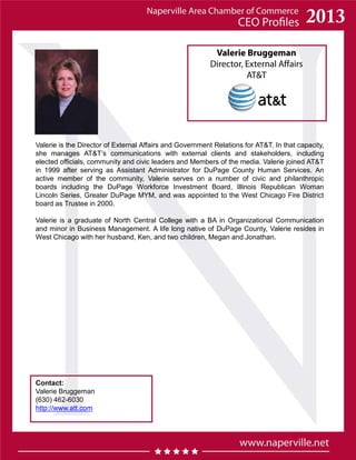 Valerie Bruggeman
Director, External Affairs
AT&T
Contact:
Valerie Bruggeman
(630) 462-6030
http://www.att.com
Valerie is the Director of External Affairs and Government Relations for AT&T. In that capacity,
she manages AT&T’s communications with external clients and stakeholders, including
elected officials, community and civic leaders and Members of the media. Valerie joined AT&T
in 1999 after serving as Assistant Administrator for DuPage County Human Services. An
active member of the community, Valerie serves on a number of civic and philanthropic
boards including the DuPage Workforce Investment Board, Illinois Republican Woman
Lincoln Series, Greater DuPage MYM, and was appointed to the West Chicago Fire District
board as Trustee in 2000.
Valerie is a graduate of North Central College with a BA in Organizational Communication
and minor in Business Management. A life long native of DuPage County, Valerie resides in
West Chicago with her husband, Ken, and two children, Megan and Jonathan.
 