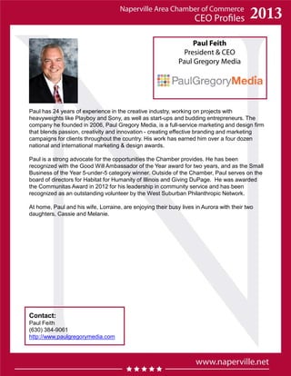 Paul Feith
President & CEO
Paul Gregory Media
Contact:
Paul Feith
(630) 384-9061
http://www.paulgregorymedia.com
Paul has 24 years of experience in the creative industry, working on projects with
heavyweights like Playboy and Sony, as well as start-ups and budding entrepreneurs. The
company he founded in 2006, Paul Gregory Media, is a full-service marketing and design firm
that blends passion, creativity and innovation - creating effective branding and marketing
campaigns for clients throughout the country. His work has earned him over a four dozen
national and international marketing & design awards.
Paul is a strong advocate for the opportunities the Chamber provides. He has been
recognized with the Good Will Ambassador of the Year award for two years, and as the Small
Business of the Year 5-under-5 category winner. Outside of the Chamber, Paul serves on the
board of directors for Habitat for Humanity of Illinois and Giving DuPage. He was awarded
the Communitas Award in 2012 for his leadership in community service and has been
recognized as an outstanding volunteer by the West Suburban Philanthropic Network.
At home, Paul and his wife, Lorraine, are enjoying their busy lives in Aurora with their two
daughters, Cassie and Melanie.
 