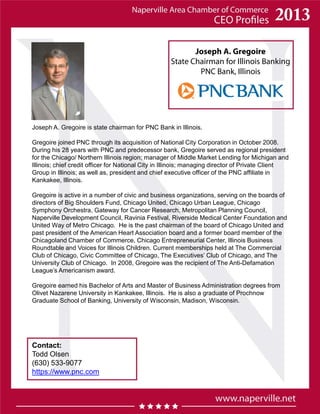 Joseph A. Gregoire
State Chairman for Illinois Banking
PNC Bank, Illinois
Contact:
Todd Olsen
(630) 533-9077
https://www.pnc.com
Joseph A. Gregoire is state chairman for PNC Bank in Illinois.
Gregoire joined PNC through its acquisition of National City Corporation in October 2008.
During his 28 years with PNC and predecessor bank, Gregoire served as regional president
for the Chicago/ Northern Illinois region; manager of Middle Market Lending for Michigan and
Illinois; chief credit officer for National City in Illinois; managing director of Private Client
Group in Illinois; as well as, president and chief executive officer of the PNC affiliate in
Kankakee, Illinois.
Gregoire is active in a number of civic and business organizations, serving on the boards of
directors of Big Shoulders Fund, Chicago United, Chicago Urban League, Chicago
Symphony Orchestra, Gateway for Cancer Research, Metropolitan Planning Council,
Naperville Development Council, Ravinia Festival, Riverside Medical Center Foundation and
United Way of Metro Chicago. He is the past chairman of the board of Chicago United and
past president of the American Heart Association board and a former board member of the
Chicagoland Chamber of Commerce, Chicago Entrepreneurial Center, Illinois Business
Roundtable and Voices for Illinois Children. Current memberships held at The Commercial
Club of Chicago, Civic Committee of Chicago, The Executives’ Club of Chicago, and The
University Club of Chicago. In 2008, Gregoire was the recipient of The Anti-Defamation
League’s Americanism award.
Gregoire earned his Bachelor of Arts and Master of Business Administration degrees from
Olivet Nazarene University in Kankakee, Illinois. He is also a graduate of Prochnow
Graduate School of Banking, University of Wisconsin, Madison, Wisconsin.
 