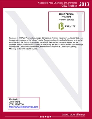 Jason Postma
President
Premier Service
Contact:
Jeff Clifford
(630) 321-9530
http://www.premierservice.com
Founded in 1987 as Premier Landscape Contractors, Premier has grown and expanded over
the years in response to our clients’ needs. Our comprehensive suite of offerings is aimed at
enriching your life through the spaces you inhabit. We are not merely providers; we are
partners, artists, craftsman and experts at everything we do. Our services include Landscape
Architecture, Landscape Construction, Maintenance, Irrigation & Landscape Lighting,
Masonry and Commercial Services.
 