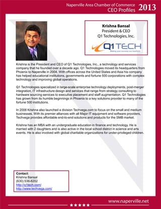 Krishna Bansal
President & CEO
Q1 Technologies, Inc.
Contact:
Krishna Bansal
(630) 536-8202
http://q1tech.com/
http://www.techvega.com/
Krishna is the President and CEO of Q1 Technologies, Inc., a technology and services
company that he founded over a decade ago. Q1 Technologies moved its headquarters from
Phoenix to Naperville in 2004. With offices across the United States and Asia his company
has helped educational institutions, governments and fortune 500 corporations with complex
technology and improving global operations.
Q1 Technologies specialized in large-scale enterprise technology deployments, post-merger
integration, IT infrastructure design and services that range from strategy consulting to
hardware sourcing services to executive placement and staff augmentation. Q1 Technologies
has grown from its humble beginnings in Phoenix to a key solutions provider to many of the
fortune 500 institutions.
In 2006 Krishna also launched a division Techvega.com to focus on the small and medium
businesses. With its premier alliances with all Major IT equipment and software providers,
Techvega provides affordable end-to-end solutions and products for the SMB market.
Krishna has an MBA with an undergraduate education in finance and technology. He is
married with 2 daughters and is also active in the local school district in science and arts
events. He is also involved with global charitable organizations for under-privileged children.
 