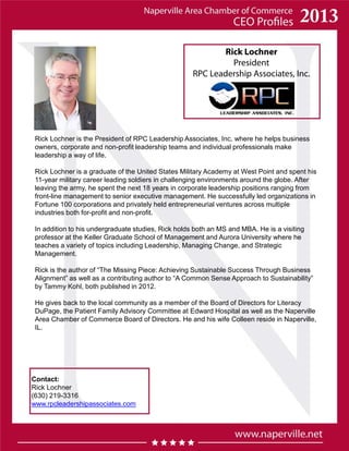 Rick Lochner
President
RPC Leadership Associates, Inc.
Contact:
Rick Lochner
(630) 219-3316
www.rpcleadershipassociates.com
Rick Lochner is the President of RPC Leadership Associates, Inc. where he helps business
owners, corporate and non-profit leadership teams and individual professionals make
leadership a way of life.
Rick Lochner is a graduate of the United States Military Academy at West Point and spent his
11-year military career leading soldiers in challenging environments around the globe. After
leaving the army, he spent the next 18 years in corporate leadership positions ranging from
front-line management to senior executive management. He successfully led organizations in
Fortune 100 corporations and privately held entrepreneurial ventures across multiple
industries both for-profit and non-profit.
In addition to his undergraduate studies, Rick holds both an MS and MBA. He is a visiting
professor at the Keller Graduate School of Management and Aurora University where he
teaches a variety of topics including Leadership, Managing Change, and Strategic
Management.
Rick is the author of “The Missing Piece: Achieving Sustainable Success Through Business
Alignment” as well as a contributing author to “A Common Sense Approach to Sustainability”
by Tammy Kohl, both published in 2012.
He gives back to the local community as a member of the Board of Directors for Literacy
DuPage, the Patient Family Advisory Committee at Edward Hospital as well as the Naperville
Area Chamber of Commerce Board of Directors. He and his wife Colleen reside in Naperville,
IL.
 