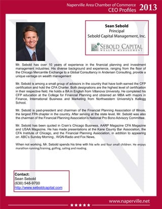 Sean Sebold
Principal
Sebold Capital Management, Inc.
Contact:
Sean Sebold
(630) 548-9700
http://www.seboldcapital.com
Mr. Sebold has over 10 years of experience in the financial planning and investment
management industries. His diverse background and experience, ranging from the floor of
the Chicago Mercantile Exchange to a Global Consultancy in Andersen Consulting, provide a
unique vantage on wealth management
Mr. Sebold is among a small group of advisors in the country that have both earned the CFP
certification and hold the CFA Charter. Both designations are the highest level of certification
in their respective field. He holds a BA in English from Villanova University. He completed his
CFP education at the College for Financial Planning and obtained an MBA with majors in
Finance, International Business and Marketing from Northwestern University’s Kellogg
School.
Mr. Sebold is past-president and chairman of the Financial Planning Association of Illinois,
the largest FPA chapter in the country. After serving at the state level, Mr. Sebold was also
the chairman of the Financial Planning Association’s National Pro Bono Advisory Committee.
Mr. Sebold has been quoted in Crain’s Chicago Business, AARP Magazine CFA Magazine
and USAA Magazine. He has made presentations at the Kane County Bar Association, the
CFA Institute of Chicago, and the Financial Planning Association, in addition to appearing
on ABC’s Sunday Morning , WGN-Radio and Fox News.
When not working, Mr. Sebold spends his time with his wife and four small children. He enjoys
marathon running/training, golfing, sailing and reading.
 