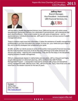 Jeffrey Herr
Branch Manager,
Vice President - Investments
UBS Financial Services, Inc.
Contact:
Jeffrey Herr
(630) 753-1260
http://www.ubs.com
Jeff has been a Wealth Management Advisor since 1988 and has spent his entire career
specializing in Retirement Planning. As a dedicated Financial Advisor, Jeff understands that
each client is different – from a new investor to one with years of experience – and he
appreciates your individual circumstances. Jeff's goal is to be your primary source of wealth
management advice.
Today’s investors need more than information. It takes the assistance of wealth management
professionals to put that information into context; to know you, your needs and your stage of
life; and to identify strategies that complement your goals.
At UBS, we offer our clients access to some of the world’s most powerful financial resources.
But the most important resources of all are the ones Jeff brings to the table whenever we
discuss your needs – listening and understanding. They are the first steps in the disciplined,
ongoing process of wealth management.
With an undergraduate degree in mathematics and education, Jeff is a frequent and highly
sought after speaker on retirement planning. Jeff is certified in the UBS Portfolio
Management Program – a designation reserved for advisors with unique and disciplined
money management skills. Married since 1987, Jeff and his wife, Tracy, have three sons and
have lived in the western suburbs for the last 25 years.
 