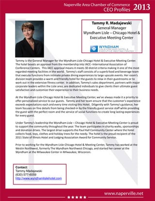 Tammy R. Madajewski
General Manager
Wyndham Lisle – Chicago Hotel &
Executive Meeting Center
Contact:
Tammy Madajewski
(630) 577-6059
http://www.wyndhamlislehotel.com
Tammy is the General Manager for the Wyndham Lisle-Chicago Hotel & Executive Meeting Center.
The hotel boasts an approval from the membership into IACC--International Association of
Conference Centers. This IACC approval means it meets 30 district criteria making it one of the most
regarded meeting facilities in the world. Tammy's staff consists of a superb food and beverage team
that execute functions from intimate private dining experiences to large upscale events. Her room’s
division team provides a warm and friendly hotel for the guests to relax in their guestrooms or to
work out in the extensive fitness center. In addition, Tammy’s sales department, partners with major
corporate leaders within the Lisle area, are dedicated individuals to give clients their ultimate guest
satisfaction and customize their experience to their business needs.
At the Wyndham Lisle-Chicago Hotel & Executive Meeting Center, we've always made it a priority to
offer personalized service to our guests. Tammy and her team ensure that the customer's experience
exceeds expectations each and every time visiting this Hotel. Diligently with Tammy's guidance, her
team focuses on fine details from being checked-in by the friendly guest service staff while providing
the guest with the perfect room and the service of social functions to create long lasting experiences
for every guest.
Under Tammy’s leadership the Wyndham Lisle – Chicago Hotel & Executive Meeting Center is proud
to support the community throughout the year. The team participates in charity walks, sponsorships
and donation drives. The largest drive supports the Paul Hall Community Center where the hotel
collects food, toys, clothes and holiday trees for the needy. The hotel is the proud recipient of the
2011 State of Illinois Hotel and Lodging Association Award for Community Service.
Prior to working for the Wyndham Lisle-Chicago Hotel & Meeting Center, Tammy has worked at the
Westin Northwest, formerly The Wyndham Northwest Chicago, and started her career at the
Wyndham at the Milwaukee Center in Milwaukee, Wisconsin.
 