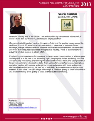 George Rogiokos
Basils Greek Dining
Contact:
George Rogiokos
(630) 692-1300
http://www.basilsgreekdining.com
Diner and culinary man of the people. “If it doesn’t meet my standards as a consumer, it
doesn’t make it on our menu.” “Customers and employees first!”
George cultivated these two mantras from years of dining at the greatest places around the
world and from his 25 years in the insurance industry. Never one to shy away from a
challenge, George has embraced his transition into the restaurant world with the same zest
and focus that catapulted his success in his previous industry. Years of experience have
proven to him that success is a team effort.
Emphasizing the importance of competence, coherence and communication of all employees
at every level is at the core of his leadership style. Bringing this proven leadership structure
and constantly researching and learning the restaurant business, Basils and George continue
to reinvent and improve themselves daily. From visiting fish and coffee houses, tasting beer
and wine, meeting with produce and meat purveyors and working with chefs and service,
George always strives to bring the best out of everybody and makes sure the best product
makes it to your table. You can always find George at tableside getting to know customers or
at a local community event getting to know and help out the community.
 