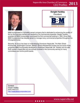 Dwight Yackley
President
BBM, Incorporated
Contact:
Dwight Yackley
(630) 305-7171
http://www.bbmincorporated.com
BBM Incorporated is a privately owned company that is dedicated to enhancing the quality of
life for the business owners and residents of its commercial properties. Dwight Yackley,
president of BBM Incorporated, purchased his first commercial building in 1983. Since then,
BBM Incorporated has steadily grown to manage many commercial properties throughout the
Chicagoland area.
Recently, its focus has been on redeveloping Downtown Naperville. The Main Street
Promenade, Washington Corners, Benton Terrace Residential Condos are but some of the
properties BBM Incorporated developed in Downtown Naperville. Mr. Yackley and his wife
Ruth reside in Naperville and are actively involved in the community serving on many
committees and not-for-profit boards.
 