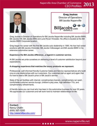 Greg Joutras
Director of Operations
Bill Jacobs Naperville
Greg Joutras is Director of Operations for Bill Jacobs Naperville including Bill Jacobs BMW,
Bill Jacobs VW, Bill Jacobs MINI and Land Rover Hinsdale. His office is located at the Bill
Jacobs BMW Corporate location.
Greg began his career with the first Bill Jacobs auto dealership in 1985. He has had varied
positions with Bill Jacobs Chevrolet, Bill Jacobs Volkswagen and Bill Jacobs BMW in his
extensive automotive career.
Experience the Bill Jacobs difference...a legend in customer service.
At Bill Jacobs we pride ourselves on delivering a level of customer satisfaction beyond your
expectations.
A shopping experience that matches the luxury products we represent.
Professional, well informed friendly Customer Sales and Service representatives who build
one-on-one relationships with our customers. Our customers tell us again and again that
it's hard to beat a Bill Jacob’s price or Bill Jacob’s service.
State of the art facilities with internet, complimentary loaners, complimentary car wash,
comfortable customer service lounge, children's play area, high definition TVs, and
complimentary refreshments.
A friendly name you can trust who has been in the automotive business for over 50 years.
We appreciate our customers and will work hard to maintain relationships for life.
Contact:
Nancy Chafin
(630) 357-1200
http://www.billjacobs.com/
 
