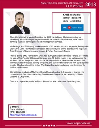 Chris Michalski
Market President
BMO Harris Bank
Chris Michalski is the Market President for BMO Harris Bank. He is responsible for
developing and executing strategies to deliver the breadth of BMO Harris Bank’s retail
banking, business banking and wealth management services.
His DuPage and Will County markets consist of 13 bank locations in Naperville, Bolingbrook,
Glen Ellyn, Lisle, Plainfield and Wheaton. He currently sits on the Boards at the Naperville
Area Chamber of Commerce and Loaves & Fishes Community Pantry.
Prior to joining BMO Harris Bank, Chris had a 20 year career with Wells Fargo & Co. where
he was a Vice President-Regional Manager for a 10 district region in six states across the
Midwest. He led design and execution of the regional vision, benchmarks, infrastructure,
workflow, sales strategies, training programs, and launched new markets with rapid regional
growth. He championed the United Way Giving Campaign and was a board member for
Habitat for Humanity.
Michalski is a graduate of Northern Illinois University with a B.S. degree in finance. He
completed the Executive Leadership Development Program at the University of North
Carolina at Chapel Hill.
Chris is a 13 year Naperville resident. He and his wife, Julie have three daughters.
Contact:
Chris Michalski
(630) 420-3322
http://www.harrisbank.com
 