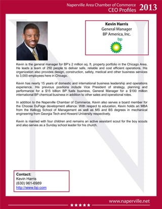 Kevin Harris
General Manager
BP America, Inc.
Contact:
Kevin Harris
(630) 961-6989
http://www.bp.com
Kevin is the general manager for BP’s 2 million sq. ft. property portfolio in the Chicago Area.
He leads a team of 250 people to deliver safe, reliable and cost efficient operations. His
organization also provides design, construction, safety, medical and other business services
to 3,000 employees here in Chicago.
Kevin has nearly 15 years of domestic and international business leadership and operations
experience. His previous positions include Vice President of strategy, planning and
performance for a $15 billion BP fuels business, General Manager for a $100 million
international BP chemical business in addition to other sales and operational roles.
In addition to the Naperville Chamber of Commerce, Kevin also serves a board member for
the Choose DuPage development alliance. With respect to education, Kevin holds an MBA
from the Kellogg School of Management as well as MS and BS degrees in mechanical
engineering from Georgia Tech and Howard University respectively.
Kevin is married with four children and remains an active assistant scout for the boy scouts
and also serves as a Sunday school leader for his church.
 