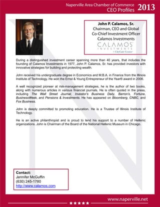 John P. Calamos, Sr.
Chairman, CEO and Global
Co-Chief Investment Officer
Calamos Investments
During a distinguished investment career spanning more than 40 years, that includes the
founding of Calamos Investments in 1977, John P. Calamos, Sr. has provided investors with
innovative strategies for building and protecting wealth.
John received his undergraduate degree in Economics and M.B.A. in Finance from the Illinois
Institute of Technology. He won the Ernst & Young Entrepreneur of the Year® award in 2006.
A well recognized pioneer at risk-management strategies, he is the author of two books,
along with numerous articles in various financial journals. He is often quoted in the press,
including The Wall Street Journal, Investor’s Business Daily, Barron’s, Fortune,
BusinessWeek, and Pensions & Investments. He has appeared on Bloomberg, CNBC, and
Fox Business.
John is deeply committed to promoting education. He is a Trustee of Illinois Institute of
Technology.
He is an active philanthropist and is proud to lend his support to a number of Hellenic
organizations. John is Chairman of the Board of the National Hellenic Museum in Chicago.
Contact:
Jennifer McGuffin
(630) 245-1780
http://www.calamos.com
 