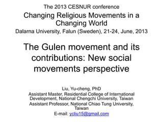 The Gulen movement and its
contributions: New social
movements perspective
Liu, Yu-cheng, PhD
Assistant Master, Residential College of International
Development, National Chengchi University, Taiwan
Assistant Professor, National Chiao Tung University,
Taiwan
E-mail: ycliu15@gmail.com
The 2013 CESNUR conference
Changing Religious Movements in a
Changing World
Dalarna University, Falun (Sweden), 21-24, June, 2013
 