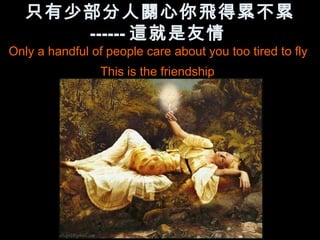 只有少部分人關心你飛得累不累
      ------ 這就是友情
Only a handful of people care about you too tired to fly
                 This is the friendship
 