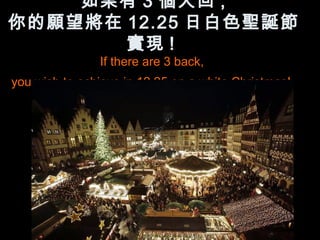 如果有 3 個人回 ,
你的願望將在 12.25 日白色聖誕節
       實現 !
               If there are 3 back,
you wish to achieve in 12.25 on a white Christmas!
 